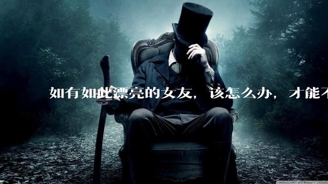 如有如此漂亮的女友，该怎么办，才能不弄丢？