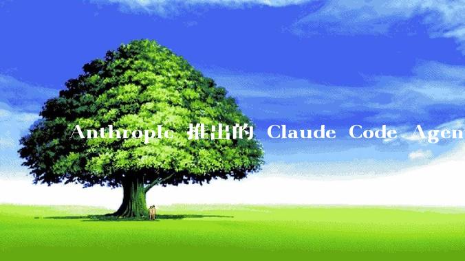 Anthropic 推出的 Claude Code Agent 有哪些亮点值得关注？