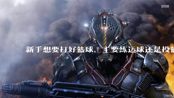 新手想要打好篮球，主要练运球还是投篮？