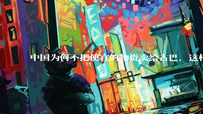 中国为何不把便宜的物资卖给古巴，这样就可以解决古巴物资紧缺的困境，又能清空我们国家过剩的产品？
