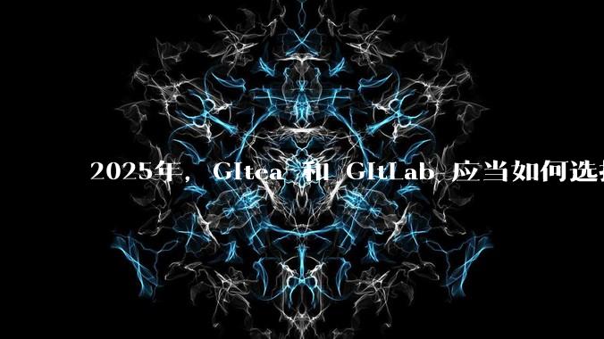 2025年，Gitea 和 GitLab 应当如何选择？