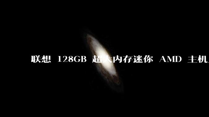 联想 128GB 超大内存迷你 AMD 主机上架，此款主机有哪些亮点？