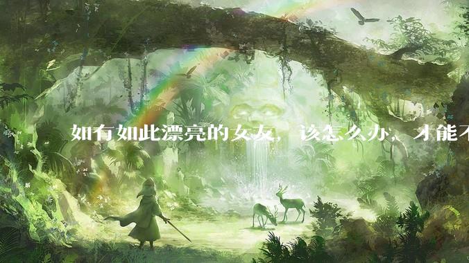 如有如此漂亮的女友，该怎么办，才能不弄丢？