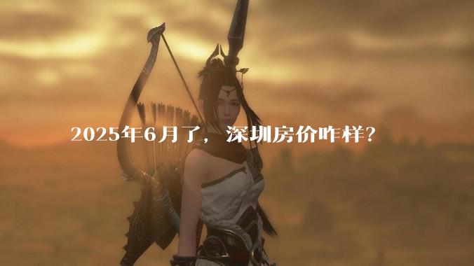 2025年6月了，深圳房价咋样？