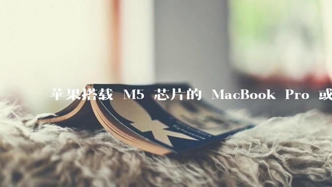 苹果搭载 M5 芯片的 MacBook Pro 或将于 2025 年秋推出，该产品应用了哪些新技术？