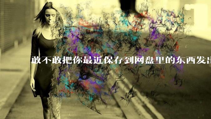 敢不敢把你最近保存到网盘里的东西发出来?