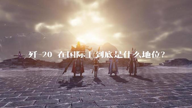 歼-20 在国际上到底是什么地位？
