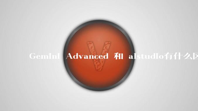 Gemini Advanced 和 aistudio有什么区别？