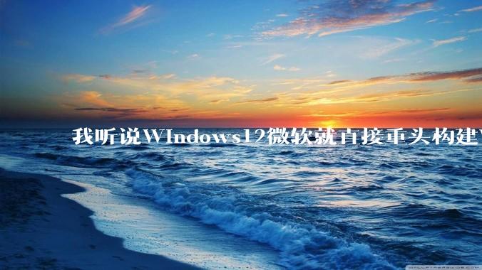 我听说Windows12微软就直接重头构建Windows了，就直接重构Win内核了，到底是不是真的?