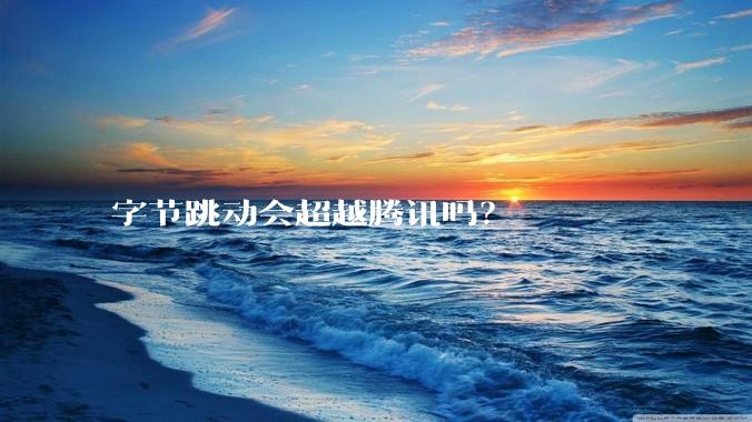 字节跳动会超越腾讯吗？