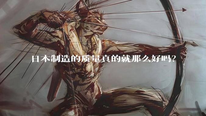 日本制造的质量真的就那么好吗？