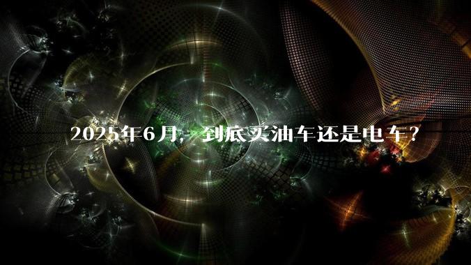 2025年6月，到底买油车还是电车？